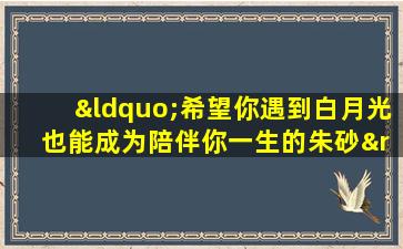 “希望你遇到白月光 也能成为陪伴你一生的朱砂”